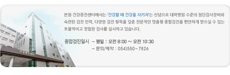 본원 검진센터에는 '건강할 때 건강을 지키자' 는 신념으로 대학병원 수준의 첨단검사장비와 숙련된 검진 인력, 다양한 검진 항목을 갖춘 전문적인 맞춤형 종합검진을 편안하게 받으실 수 있는 포괄적이고 정밀한 검사를 실시하고 있습니다. 종합검진일시 평일 오전8시부터 오전10시30분까지 토요일 오전 8시부터 오전10시30분까지 문의및예약 054) 550-7712~3