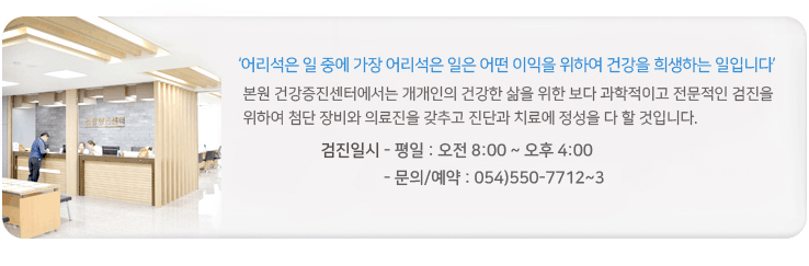 어리석은 일 중에 가장 어리석은 일은 어떤 이익을 위하여 건강을 희생하는 일입니다. 본원 건강검진센터에서는 개개인의 건강한 삶을 위한 보다 과학적이고 전문적인 검진을 위하여 첨단 장비와 의료진을 갖추고 진단과 치료에 정성을 다 할 것입니다. 종합검진일시 평일 오전8시부터 오후4시까지 토요일 오전 8시부터 오전11시까지(학생검진은 2,4주 토요일만 가능) 문의및예약 054) 550-7712~3